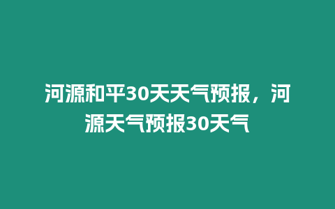 河源和平30天天氣預報，河源天氣預報30天氣