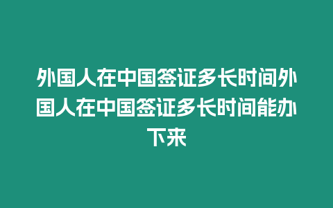 外國人在中國簽證多長時間外國人在中國簽證多長時間能辦下來