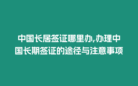 中國長居簽證哪里辦,辦理中國長期簽證的途徑與注意事項