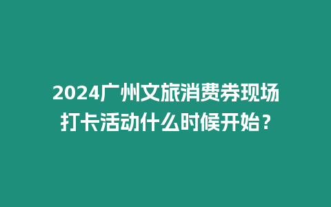 2024廣州文旅消費券現場打卡活動什么時候開始？