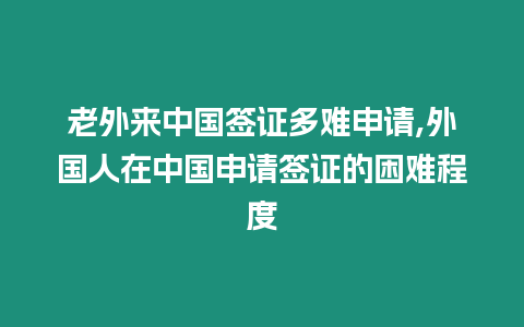 老外來中國簽證多難申請,外國人在中國申請簽證的困難程度