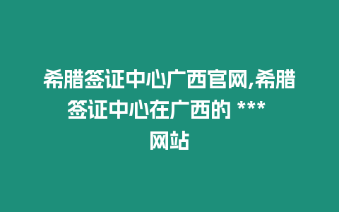 希臘簽證中心廣西官網,希臘簽證中心在廣西的 *** 網站