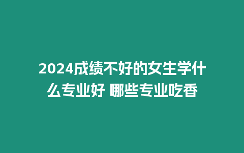 2024成績不好的女生學什么專業好 哪些專業吃香