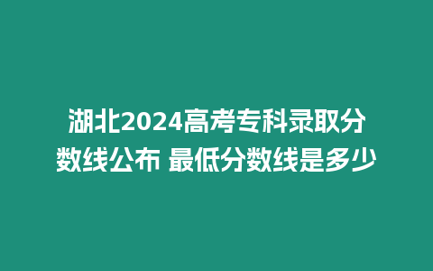 湖北2024高考專科錄取分數線公布 最低分數線是多少