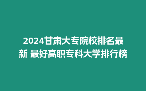 2024甘肅大專院校排名最新 最好高職專科大學排行榜