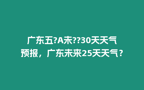 廣東五?A未??30天天氣預報，廣東未來25天天氣？