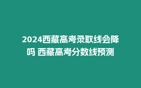 2024西藏高考錄取線會降嗎 西藏高考分數線預測