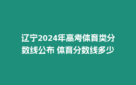 遼寧2024年高考體育類分?jǐn)?shù)線公布 體育分?jǐn)?shù)線多少