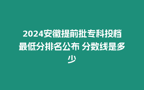 2024安徽提前批專科投檔最低分排名公布 分數(shù)線是多少