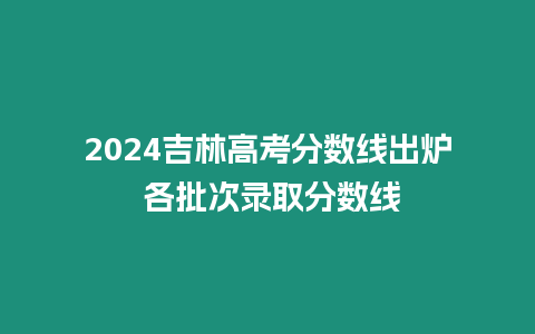 2024吉林高考分數(shù)線出爐 各批次錄取分數(shù)線