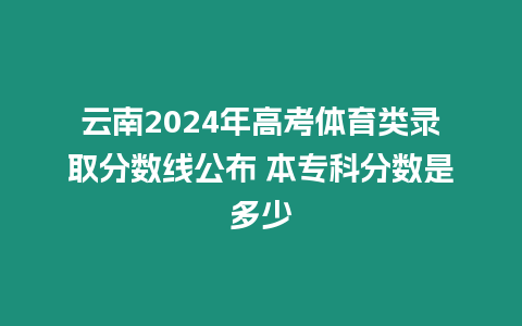 云南2024年高考體育類錄取分數線公布 本專科分數是多少