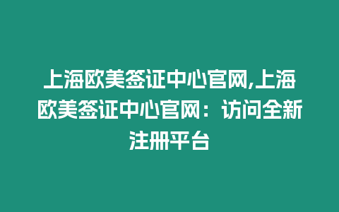 上海歐美簽證中心官網,上海歐美簽證中心官網：訪問全新注冊平臺