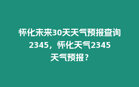 懷化未來30天天氣預(yù)報查詢2345，懷化天氣2345天氣預(yù)報？