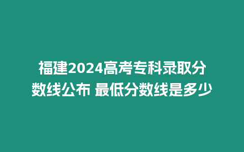 福建2024高考專科錄取分?jǐn)?shù)線公布 最低分?jǐn)?shù)線是多少