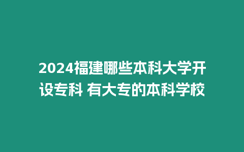 2024福建哪些本科大學開設專科 有大專的本科學校