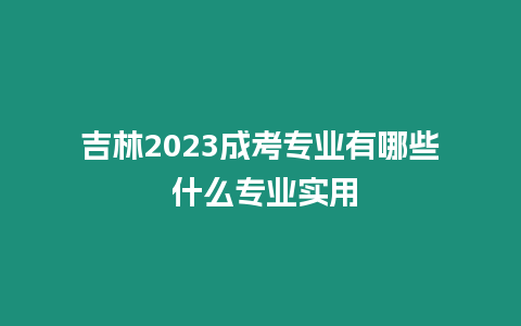 吉林2023成考專業有哪些 什么專業實用