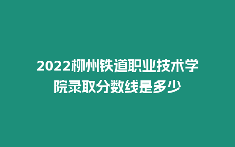 2022柳州鐵道職業技術學院錄取分數線是多少