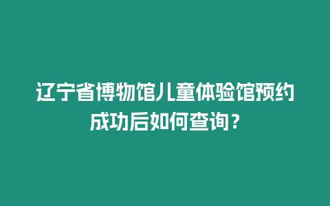 遼寧省博物館兒童體驗館預約成功后如何查詢？