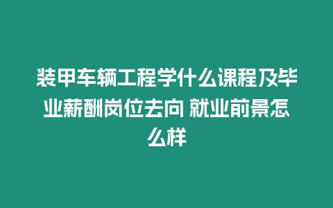 裝甲車輛工程學什么課程及畢業薪酬崗位去向 就業前景怎么樣