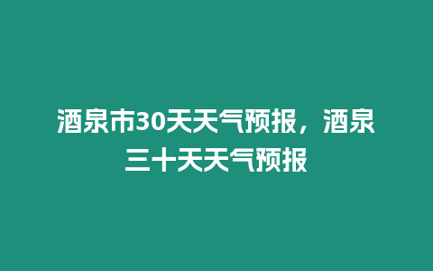 酒泉市30天天氣預報，酒泉三十天天氣預報