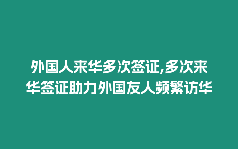 外國人來華多次簽證,多次來華簽證助力外國友人頻繁訪華