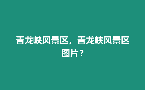 青龍峽風(fēng)景區(qū)，青龍峽風(fēng)景區(qū)圖片？