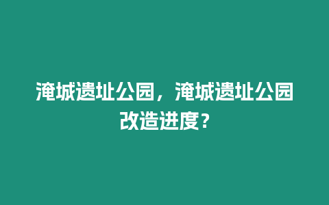 淹城遺址公園，淹城遺址公園改造進度？