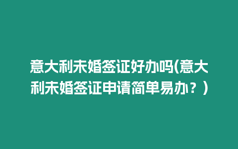 意大利未婚簽證好辦嗎(意大利未婚簽證申請簡單易辦？)