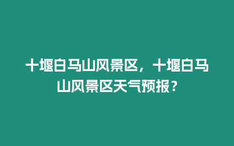 十堰白馬山風景區(qū)，十堰白馬山風景區(qū)天氣預(yù)報？