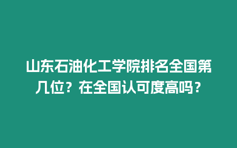 山東石油化工學院排名全國第幾位？在全國認可度高嗎？