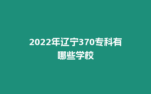 2022年遼寧370專科有哪些學校