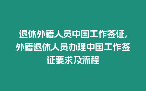 退休外籍人員中國工作簽證,外籍退休人員辦理中國工作簽證要求及流程