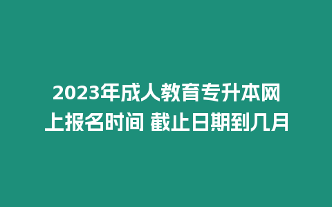 2023年成人教育專升本網上報名時間 截止日期到幾月