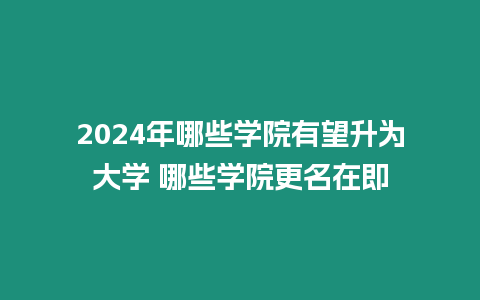 2024年哪些學院有望升為大學 哪些學院更名在即