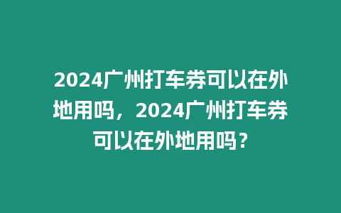 2024廣州打車券可以在外地用嗎，2024廣州打車券可以在外地用嗎？