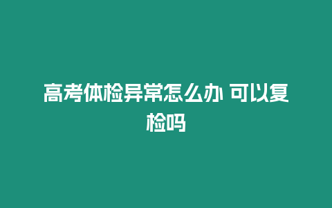 高考體檢異常怎么辦 可以復(fù)檢嗎