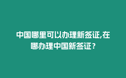 中國哪里可以辦理新簽證,在哪辦理中國新簽證？