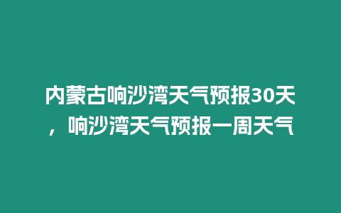 內(nèi)蒙古響沙灣天氣預(yù)報30天，響沙灣天氣預(yù)報一周天氣