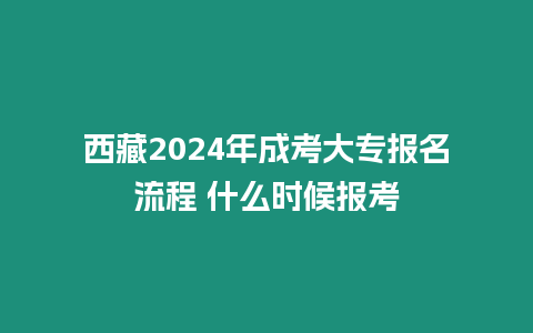 西藏2024年成考大專報(bào)名流程 什么時候報(bào)考