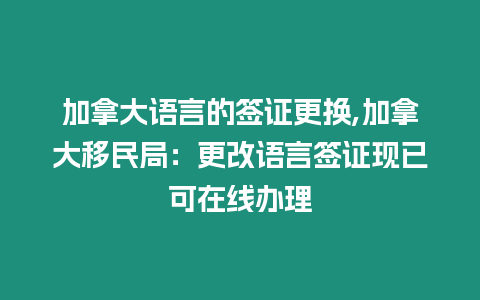 加拿大語言的簽證更換,加拿大移民局：更改語言簽證現已可在線辦理