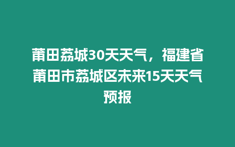 莆田荔城30天天氣，福建省莆田市荔城區未來15天天氣預報