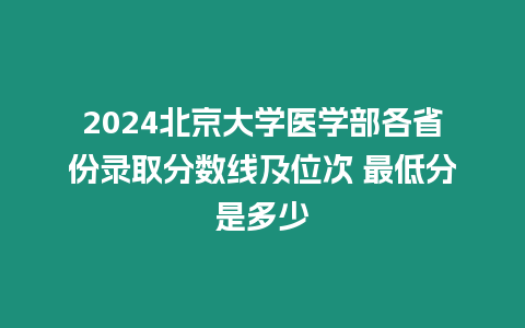 2024北京大學醫(yī)學部各省份錄取分數線及位次 最低分是多少