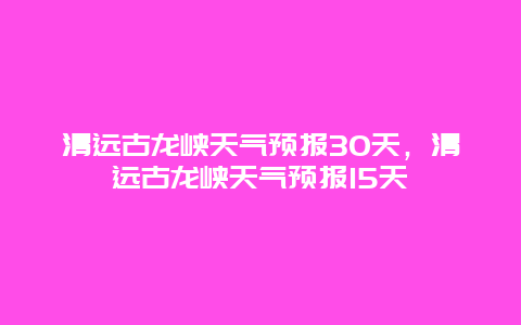 清遠古龍峽天氣預報30天，清遠古龍峽天氣預報15天