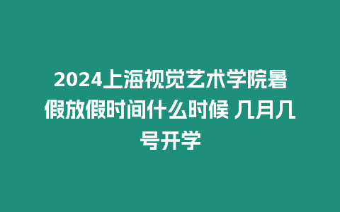 2024上海視覺藝術學院暑假放假時間什么時候 幾月幾號開學