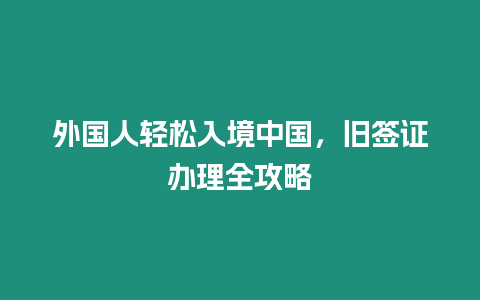 外國人輕松入境中國，舊簽證辦理全攻略