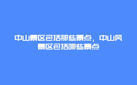 中山景區(qū)包括那些景點(diǎn)，中山風(fēng)景區(qū)包括哪些景點(diǎn)