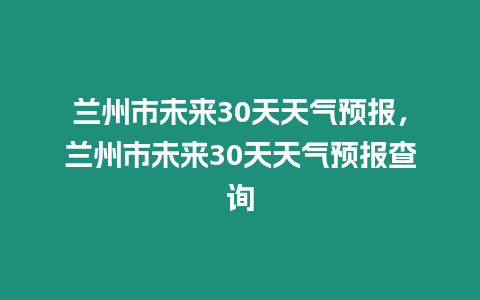 蘭州市未來30天天氣預(yù)報，蘭州市未來30天天氣預(yù)報查詢