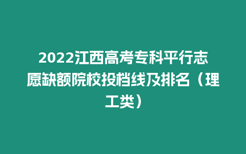 2022江西高考專科平行志愿缺額院校投檔線及排名（理工類）