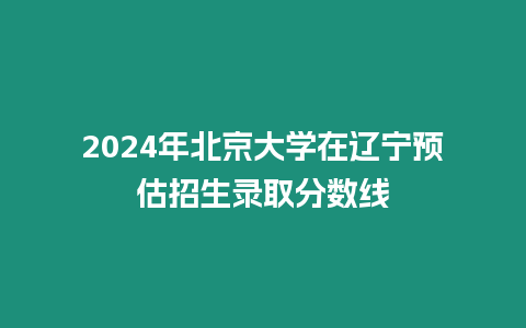 2024年北京大學在遼寧預估招生錄取分數線