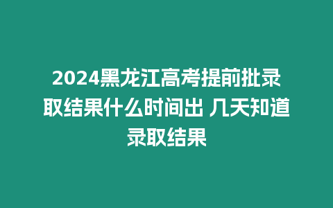 2024黑龍江高考提前批錄取結果什么時間出 幾天知道錄取結果